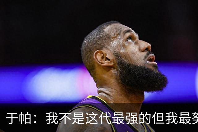 于帕：我不是这代最强的但我最努力 之前有一些口吃现在克服了